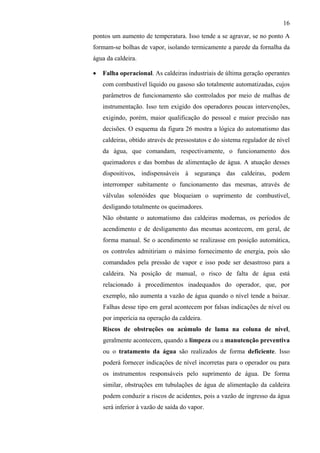 16
pontos um aumento de temperatura. Isso tende a se agravar, se no ponto A
formam-se bolhas de vapor, isolando termicamente a parede da fornalha da
água da caldeira.
•

Falha operacional. As caldeiras industriais de última geração operantes
com combustível líquido ou gasoso são totalmente automatizadas, cujos
parâmetros de funcionamento são controlados por meio de malhas de
instrumentação. Isso tem exigido dos operadores poucas intervenções,
exigindo, porém, maior qualificação do pessoal e maior precisão nas
decisões. O esquema da figura 26 mostra a lógica do automatismo das
caldeiras, obtido através de pressostatos e do sistema regulador de nível
da água, que comandam, respectivamente, o funcionamento dos
queimadores e das bombas de alimentação de água. A atuação desses
dispositivos, indispensáveis à segurança das caldeiras, podem
interromper subitamente o funcionamento das mesmas, através de
válvulas solenóides que bloqueiam o suprimento de combustível,
desligando totalmente os queimadores.
Não obstante o automatismo das caldeiras modernas, os períodos de
acendimento e de desligamento das mesmas acontecem, em geral, de
forma manual. Se o acendimento se realizasse em posição automática,
os controles admitiriam o máximo fornecimento de energia, pois são
comandados pela pressão de vapor e isso pode ser desastroso para a
caldeira. Na posição de manual, o risco de falta de água está
relacionado à procedimentos inadequados do operador, que, por
exemplo, não aumenta a vazão de água quando o nível tende a baixar.
Falhas desse tipo em geral acontecem por falsas indicações de nível ou
por imperícia na operação da caldeira.
Riscos de obstruções ou acúmulo de lama na coluna de nível,
geralmente acontecem, quando a limpeza ou a manutenção preventiva
ou o tratamento da água são realizados de forma deficiente. Isso
poderá fornecer indicações de nível incorretas para o operador ou para
os instrumentos responsáveis pelo suprimento de água. De forma
similar, obstruções em tubulações de água de alimentação da caldeira
podem conduzir a riscos de acidentes, pois a vazão de ingresso da água
será inferior à vazão de saída do vapor.

 