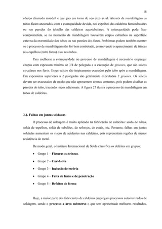 18
cônico chamado mandril e que gira em torno de seu eixo axial. Através da mandrilagem os
tubos ficam ancorados, com a estanqueidade devida, nos espelhos das caldeiras fumotubulares
ou nas paredes do tubulão das caldeiras aquotubulares. A estanqueidade pode ficar
comprometida, se no momento da mandrilagem houverem corpos estranhos na superfície
externa da extremidade dos tubos ou nas paredes dos furos. Problemas podem também ocorrer
se o processo de mandrilagem não for bem controlado, promovendo o aparecimento de trincas
nos espelhos (entre furos) e/ou nos tubos.
Para melhorar a estanqueidade no processo de mandrilagem é necessário empregar
chapas com espessura mínima de 3/4 de polegada e a execução de grooves, que são sulcos
circulares nos furos. Esses sulcos são inteiramente ocupados pelo tubo após a mandrilagem.
Em espessuras superiores a 2 polegadas são geralmente executados 2 grooves. Os sulcos
devem ser executados de modo que não apresentem arestas cortantes, pois podem cisalhar as
paredes do tubo, trazendo riscos adicionais. A figura 27 ilustra o processo de mandrilagem em
tubos de caldeiras.

3.4. Falhas em juntas soldadas
O processo de soldagem é muito aplicado na fabricação de caldeiras: solda de tubos,
solda de espelhos, solda de tubulões, de reforços, de estais, etc. Portanto, falhas em juntas
soldadas aumentam os riscos de acidentes nas caldeiras, pois representam regiões de menor
resistência do metal.
De modo geral, o Instituto Internacional de Solda classifica os defeitos em grupos:
•

Grupo 1 – Fissuras ou trincas.

•

Grupo 2 – Cavidades

•

Grupo 3 – Inclusão de escória

•

Grupo 4 – Falta de fusão e de penetração

•

Grupo 5 – Defeitos de forma

Hoje, a maior parte dos fabricantes de caldeiras empregam processos automatizados de
soldagem, sendo o processo a arco submerso o que tem apresentado melhores resultados,

 