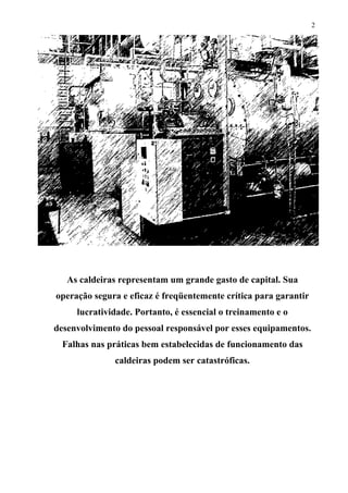 2

As caldeiras representam um grande gasto de capital. Sua
operação segura e eficaz é freqüentemente crítica para garantir
lucratividade. Portanto, é essencial o treinamento e o
desenvolvimento do pessoal responsável por esses equipamentos.
Falhas nas práticas bem estabelecidas de funcionamento das
caldeiras podem ser catastróficas.

 