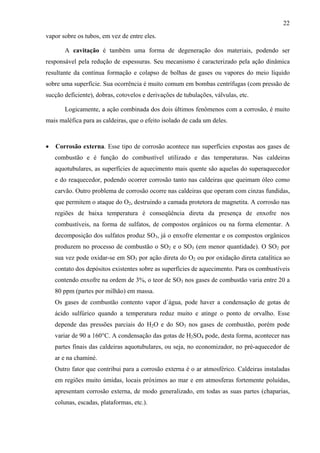22
vapor sobre os tubos, em vez de entre eles.
A cavitação é também uma forma de degeneração dos materiais, podendo ser
responsável pela redução de espessuras. Seu mecanismo é caracterizado pela ação dinâmica
resultante da contínua formação e colapso de bolhas de gases ou vapores do meio líquido
sobre uma superfície. Sua ocorrência é muito comum em bombas centrífugas (com pressão de
sucção deficiente), dobras, cotovelos e derivações de tubulações, válvulas, etc.
Logicamente, a ação combinada dos dois últimos fenômenos com a corrosão, é muito
mais maléfica para as caldeiras, que o efeito isolado de cada um deles.

•

Corrosão externa. Esse tipo de corrosão acontece nas superfícies expostas aos gases de
combustão e é função do combustível utilizado e das temperaturas. Nas caldeiras
aquotubulares, as superfícies de aquecimento mais quente são aquelas do superaquecedor
e do reaquecedor, podendo ocorrer corrosão tanto nas caldeiras que queimam óleo como
carvão. Outro problema de corrosão ocorre nas caldeiras que operam com cinzas fundidas,
que permitem o ataque do O2, destruindo a camada protetora de magnetita. A corrosão nas
regiões de baixa temperatura é conseqüência direta da presença de enxofre nos
combustíveis, na forma de sulfatos, de compostos orgânicos ou na forma elementar. A
decomposição dos sulfatos produz SO3, já o enxofre elementar e os compostos orgânicos
produzem no processo de combustão o SO2 e o SO3 (em menor quantidade). O SO2 por
sua vez pode oxidar-se em SO3 por ação direta do O2 ou por oxidação direta catalítica ao
contato dos depósitos existentes sobre as superfícies de aquecimento. Para os combustíveis
contendo enxofre na ordem de 3%, o teor de SO3 nos gases de combustão varia entre 20 a
80 ppm (partes por milhão) em massa.
Os gases de combustão contento vapor d´água, pode haver a condensação de gotas de
ácido sulfúrico quando a temperatura reduz muito e atinge o ponto de orvalho. Esse
depende das pressões parciais do H2O e do SO3 nos gases de combustão, porém pode
variar de 90 a 160°C. A condensação das gotas de H2SO4 pode, desta forma, acontecer nas
partes finais das caldeiras aquotubulares, ou seja, no economizador, no pré-aquecedor de
ar e na chaminé.
Outro fator que contribui para a corrosão externa é o ar atmosférico. Caldeiras instaladas
em regiões muito úmidas, locais próximos ao mar e em atmosferas fortemente poluídas,
apresentam corrosão externa, de modo generalizado, em todas as suas partes (chaparias,
colunas, escadas, plataformas, etc.).

 