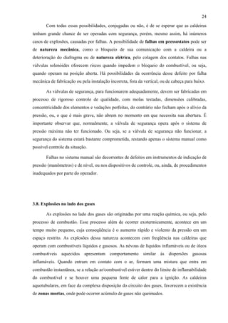 24
Com todas essas possibilidades, conjugadas ou não, é de se esperar que as caldeiras
tenham grande chance de ser operadas com segurança, porém, mesmo assim, há inúmeros
casos de explosões, causadas por falhas. A possibilidade de falhas em pressostatos pode ser
de natureza mecânica, como o bloqueio de sua comunicação com a caldeira ou a
deterioração do diafragma ou de natureza elétrica, pelo colagem dos contatos. Falhas nas
válvulas solenóides oferecem riscos quando impedem o bloqueio do combustível, ou seja,
quando operam na posição aberta. Há possibilidades da ocorrência desse defeito por falha
mecânica de fabricação ou pela instalação incorreta, fora da vertical, ou de cabeça para baixo.
As válvulas de segurança, para funcionarem adequadamente, devem ser fabricadas em
processo de rigoroso controle de qualidade, com molas testadas, dimensões calibradas,
concentricidade dos elementos e vedações perfeitas, do contrário não fecham após o alívio da
pressão, ou, o que é mais grave, não abrem no momento em que necessita sua abertura. É
importante observar que, normalmente, a válvula de segurança opera após o sistema de
pressão máxima não ter funcionado. Ou seja, se a válvula de segurança não funcionar, a
segurança do sistema estará bastante comprometida, restando apenas o sistema manual como
possível controle da situação.
Falhas no sistema manual são decorrentes de defeitos em instrumentos de indicação de
pressão (manômetros) e de nível, ou nos dispositivos de controle, ou, ainda, de procedimentos
inadequados por parte do operador.

3.8. Explosões no lado dos gases
As explosões no lado dos gases são originadas por uma reação química, ou seja, pelo
processo de combustão. Esse processo além de ocorrer exotermicamente, acontece em um
tempo muito pequeno, cuja conseqüência é o aumento rápido e violento da pressão em um
espaço restrito. As explosões dessa natureza acontecem com freqüência nas caldeiras que
operam com combustíveis líquidos e gasosos. As névoas de líquidos inflamáveis ou de óleos
combustíveis aquecidos apresentam comportamento similar às dispersões gasosas
inflamáveis. Quando entram em contato com o ar, formam uma mistura que entra em
combustão instantânea, se a relação ar/combustível estiver dentro do limite de inflamabilidade
do combustível e se houver uma pequena fonte de calor para a ignição. As caldeiras
aquotubulares, em face da complexa disposição do circuito dos gases, favorecem a existência
de zonas mortas, onde pode ocorrer acúmulo de gases não queimados.

 
