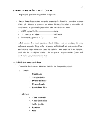 27
4. TRATAMENTO DE ÁGUA DE CALDEIRAS
As principais grandezas de qualidade da água são:
•

Dureza Total. Representa a soma das concentrações de cálcio e magnésio na água.
Esses sais possuem a tendência de formar incrustações sobre as superfícies de
aquecimento. A água em relação à dureza pode ser classificada como:
•
•

50 a 100 ppm de CaCO3................................meio dura

•
•

Até 50 ppm de CaCO3 ..................................mole
acima de 100 ppm de CaCO3........................dura

pH. É um meio de se medir a concentração de ácido ou soda em uma água. Em outras
palavras é a maneira de se medir a acidez ou a alcalinidade de uma amostra. Para a
determinação do pH usa-se uma escala que varia de 1 a 14, sendo que de 1 a 6 a água é
ácida e de 8 a 14, a água é alcalina. Com pH igual a 7 a água é neutra. Quanto mais
ácida é uma água, mais corrosiva ela é.

4.1. Método de tratamento de água
Os métodos de tratamento podem ser divididos em dois grandes grupos:
•

Externos:
•
•

Abrandamento

•

Desmineralização

•

Desgaseificação

•
•

Clarificação

Remoção de sílica

•

A base de fosfato

•

A base de quelatos

•

Sulfito de sódio

•

Hidrazina

•

Soda

Internos:

 