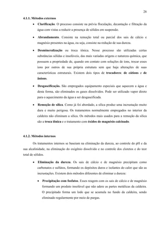 28
4.1.1. Métodos externos
•

Clarificação. O processo consiste na prévia floculação, decantação e filtração da
água com vistas a reduzir a presença de sólidos em suspensão.

•

Abrandamento. Consiste na remoção total ou parcial dos sais de cálcio e
magnésio presentes na água, ou seja, consiste na redução de sua dureza.

•

Desmineralização ou troca iônica. Nesse processo são utilizadas certas
substâncias sólidas e insolúveis, das mais variadas origens e natureza química, que
possuem a propriedade de, quando em contato com soluções de íons, trocar esses
íons por outros de sua própria estrutura sem que haja alterações de suas
características estruturais. Existem dois tipos de trocadores: de cátions e de
ânions.

•

Desgaseificação. São empregados equipamento especiais que aquecem a água e
desta forma, são eliminados os gases dissolvidos. Pode ser utilizado vapor direto
para o aquecimento da água a ser desgaseificada.

•

Remoção de sílica. Como já foi abordado, a sílica produz uma incrustação muito
dura e muito perigosa. Os tratamentos normalmente empregados no interior da
caldeira não eliminam a sílica. Os métodos mais usados para a remoção da sílica
são a troca iônica e o tratamento com óxidos de magnésio calcinado.

4.1.2. Métodos internos
Os tratamentos internos se baseiam na eliminação da dureza, ao controle do pH e da
sua alcalinidade, na eliminação do oxigênio dissolvido e no controle dos cloretos e do teor
total de sólidos.
•

Eliminação da dureza. Os sais de cálcio e de magnésio precipitam como
carbonatos e sulfatos, formando os depósitos duros e isolantes do calor que são as
incrustações. Existem dois métodos diferentes de eliminar a dureza:
•

Precipitação com fosfatos. Esses reagem com os sais de cálcio e de magnésio
formando um produto insolúvel que não adere as partes metálicas da caldeira.
O precipitado forma um lodo que se acumula no fundo da caldeira, sendo
eliminado regularmente por meio de purgas.

 