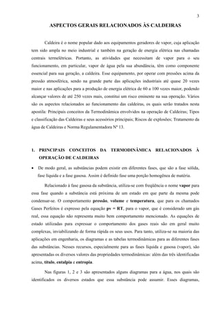 3

ASPECTOS GERAIS RELACIONADOS ÀS CALDEIRAS
Caldeira é o nome popular dado aos equipamentos geradores de vapor, cuja aplicação
tem sido ampla no meio industrial e também na geração de energia elétrica nas chamadas
centrais termelétricas. Portanto, as atividades que necessitam de vapor para o seu
funcionamento, em particular, vapor de água pela sua abundância, têm como componente
essencial para sua geração, a caldeira. Esse equipamento, por operar com pressões acima da
pressão atmosférica, sendo na grande parte das aplicações industriais até quase 20 vezes
maior e nas aplicações para a produção de energia elétrica de 60 a 100 vezes maior, podendo
alcançar valores de até 250 vezes mais, constitui um risco eminente na sua operação. Vários
são os aspectos relacionados ao funcionamento das caldeiras, os quais serão tratados nesta
apostila: Principais conceitos da Termodinâmica envolvidos na operação de Caldeiras; Tipos
e classificação das Caldeiras e seus acessórios principais; Riscos de explosões; Tratamento da
água de Caldeiras e Norma Regulamentadora Nº 13.

1. PRINCIPAIS CONCEITOS DA TERMODINÂMICA RELACIONADOS À
OPERAÇÃO DE CALDEIRAS
•

De modo geral, as substâncias podem existir em diferentes fases, que são a fase sólida,
fase líquida e a fase gasosa. Assim é definido fase uma porção homogênea de matéria.
Relacionado à fase gasosa da substância, utiliza-se com freqüência o nome vapor para

essa fase quando a substância está próxima de um estado em que parte da mesma pode
condensar-se. O comportamento pressão, volume e temperatura, que para os chamados
Gases Perfeitos é expresso pela equação pv = RT, para o vapor, que é considerado um gás
real, essa equação não representa muito bem comportamento mencionado. As equações de
estado utilizadas para expressar o comportamento dos gases reais são em geral muito
complexas, inviabilizando de forma rápida os seus usos. Para tanto, utiliza-se na maioria das
aplicações em engenharia, os diagramas e as tabelas termodinâmicas para as diferentes fases
das substâncias. Nesses recursos, especialmente para as fases líquida e gasosa (vapor), são
apresentadas os diversos valores das propriedades termodinâmicas: além das três identificadas
acima, título, entalpia e entropia.
Nas figuras 1, 2 e 3 são apresentados alguns diagramas para a água, nos quais são
identificados os diversos estados que essa substância pode assumir. Esses diagramas,

 