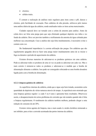 31
•

cloretos;

•

sólidos totais.

É comum a realização de análises mais regulares para itens como o pH, dureza e
cloretos, pela facilidade de execução. Para caldeiras de alta pressão, utiliza-se pelo menos
uma análise diária da água da caldeira, sendo analisados todos os itens acima mencionados.
Cuidado especial deve ser tomado com a coleta da amostra para análise. Antes da
coleta deve ser feita uma purga para que seja eliminado qualquer depósito nos tubos e no
fundo da caldeira. Deve ser previsto também o resfriamento da amostra de água coletada para
melhorar sua concentração. Caso a análise não seja feita imediatamente, é necessário evitar o
contato com o ar.
De fundamental importância é a correta utilização das purgas. Em caldeiras que são
regularmente apagadas deve-se fazer uma purga maior imediatamente antes de se iniciar o
fogo ou durante o período de aquecimento da caldeira.
Existem diversas maneiras de adicionar-se os produtos químicos em uma caldeira.
Pode-se adicionar todos os produtos de uma só vez ou pode-se adicionar um cada vez. Mas o
mais correto é misturar-se todos os produtos e adicionar-se à medida que a bomba de
alimentação alimenta a caldeira. Isso pode ser conseguido colocando-se uma bomba dosadora
ligada junto com a bomba de alimentação.

4.2.2. Limpeza química de caldeiras
As superfícies internas da caldeira, ainda que a água seja bem tratada, acumulam certa
quantidade de depósitos de várias natureza através do tempo. A experiência tem mostrado que
uma limpeza química regular ( a cada 5 ou 6 anos ) apresenta bons resultados. Observa-se
assim, o desaparecimento de certos problemas de corrosão que são notados quando não é feita
a limpeza regularmente. O rendimento da caldeira também melhora, podendo chegar a uma
redução do consumo de até 20%.
Existem vários agentes de limpeza, mas o mais usado é o ácido clorídrico misturado a
um inibidor, para evitar a corrosão acentuada das partes internas da caldeira.

 