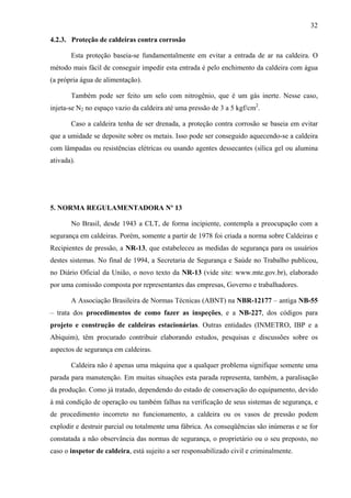 32
4.2.3. Proteção de caldeiras contra corrosão
Esta proteção baseia-se fundamentalmente em evitar a entrada de ar na caldeira. O
método mais fácil de conseguir impedir esta entrada é pelo enchimento da caldeira com água
(a própria água de alimentação).
Também pode ser feito um selo com nitrogênio, que é um gás inerte. Nesse caso,
injeta-se N2 no espaço vazio da caldeira até uma pressão de 3 a 5 kgf/cm2.
Caso a caldeira tenha de ser drenada, a proteção contra corrosão se baseia em evitar
que a umidade se deposite sobre os metais. Isso pode ser conseguido aquecendo-se a caldeira
com lâmpadas ou resistências elétricas ou usando agentes dessecantes (sílica gel ou alumina
ativada).

5. NORMA REGULAMENTADORA Nº 13
No Brasil, desde 1943 a CLT, de forma incipiente, contempla a preocupação com a
segurança em caldeiras. Porém, somente a partir de 1978 foi criada a norma sobre Caldeiras e
Recipientes de pressão, a NR-13, que estabeleceu as medidas de segurança para os usuários
destes sistemas. No final de 1994, a Secretaria de Segurança e Saúde no Trabalho publicou,
no Diário Oficial da União, o novo texto da NR-13 (vide site: www.mte.gov.br), elaborado
por uma comissão composta por representantes das empresas, Governo e trabalhadores.
A Associação Brasileira de Normas Técnicas (ABNT) na NBR-12177 – antiga NB-55
– trata dos procedimentos de como fazer as inspeções, e a NB-227, dos códigos para
projeto e construção de caldeiras estacionárias. Outras entidades (INMETRO, IBP e a
Abiquim), têm procurado contribuir elaborando estudos, pesquisas e discussões sobre os
aspectos de segurança em caldeiras.
Caldeira não é apenas uma máquina que a qualquer problema signifique somente uma
parada para manutenção. Em muitas situações esta parada representa, também, a paralisação
da produção. Como já tratado, dependendo do estado de conservação do equipamento, devido
à má condição de operação ou também falhas na verificação de seus sistemas de segurança, e
de procedimento incorreto no funcionamento, a caldeira ou os vasos de pressão podem
explodir e destruir parcial ou totalmente uma fábrica. As conseqüências são inúmeras e se for
constatada a não observância das normas de segurança, o proprietário ou o seu preposto, no
caso o inspetor de caldeira, está sujeito a ser responsabilizado civil e criminalmente.

 