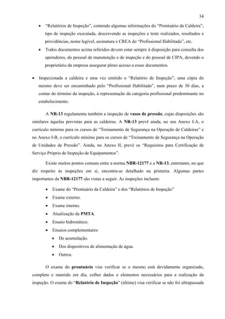 34
•

“Relatórios de Inspeção”, contendo algumas informações do “Prontuário da Caldeira”,
tipo de inspeção executada, descrevendo as inspeções e teste realizados, resultados e
providências, nome legível, assinatura e CREA do “Profissional Habilitado”, etc.

•

Todos documentos acima referidos devem estar sempre à disposição para consulta dos
operadores, do pessoal de manutenção e de inspeção e do pessoal de CIPA, devendo o
proprietário da empresa assegurar pleno acesso a esses documentos.

•

Inspecionada a caldeira e uma vez emitido o “Relatório de Inspeção”, uma cópia do
mesmo deve ser encaminhado pelo “Profissional Habilitado”, num prazo de 30 dias, a
contar do término da inspeção, à representação da categoria profissional predominante no
estabelecimento.
A NR-13 regulamenta também a inspeção de vasos de pressão, cujas disposições são

similares àquelas previstas para as caldeiras. A NR-13 prevê ainda, no seu Anexo I-A, o
currículo mínimo para os cursos de “Treinamento de Segurança na Operação de Caldeiras” e
no Anexo I-B, o currículo mínimo para os cursos de “Treinamento de Segurança na Operação
de Unidades de Pressão”. Ainda, no Anexo II, prevê os “Requisitos para Certificação de
Serviço Próprio de Inspeção de Equipamentos”.
Existe muitos pontos comuns entre a norma NBR-12177 e a NR-13, entretanto, no que
diz respeito às inspeções em si, encontra-se detalhado na primeira. Algumas partes
importantes da NBR-12177 são vistas a seguir. As inspeções incluem:
•

Exame do “Prontuário da Caldeira” e dos “Relatórios de Inspeção”

•

Exame externo.

•

Exame interno.

•

Atualização da PMTA.

•

Ensaio hidrostático.

•

Ensaios complementares:
•

De acumulação.

•

Dos dispositivos de alimentação de água.

•

Outros.

O exame do prontuário visa verificar se o mesmo está devidamente organizado,
completo e mantido em dia, colher dados e elementos necessários para a realização da
inspeção. O exame do “Relatório de Inspeção” (último) visa verificar se não foi ultrapassada

 