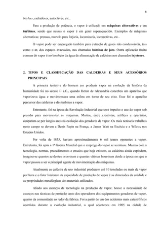 6
boylers, radiadores, autoclaves, etc..
Para a produção de potência, o vapor é utilizado em máquinas alternativas e em
turbinas, sendo que nessas o vapor é em geral superaquecido. Exemplos de máquinas
alternativas: prensas, martelo para forjaria, locomóveis, locomotivas, etc..
O vapor pode ser empregado também para extração de gases não condensáveis, tais
como o ar, dos espaços evacuados, nas chamadas bombas de jato. Outra aplicação muito
comum do vapor é no bombeio da água de alimentação de caldeiras nos chamados injetores.

2. TIPOS E CLASSIFICAÇÃO DAS CALDEIRAS E SEUS ACESSÓRIOS
PRINCIPAIS
A primeira tentativa do homem em produzir vapor na evolução da história da
humanidade foi no século II a.C., quando Heron de Alexandria concebeu um aparelho que
vaporizava água e movimentava uma esfera em torno de seu eixo. Esse foi o aparelho
percursor das caldeiras e das turbinas a vapor.
Entretanto, foi na época da Revolução Industrial que teve impulso o uso do vapor sob
pressão para movimentar as máquinas. Muitos, entre cientistas, artífices e operários,
ocuparam-se por longos anos na evolução dos geradores de vapor. Os mais notáveis trabalhos
neste campo se devem a Denis Papin na França, a James Watt na Escócia e a Wilcox nos
Estados Unidos.
Por volta de 1835, haviam aproximadamente 6 mil teares operantes a vapor.
Entretanto, foi após a 1ª Guerra Mundial que o emprego do vapor se acentuou. Mesmo com a
tecnologia, normas, procedimentos e ensaios que hoje existem, as caldeiras ainda explodem,
imagina-se quantos acidentes ocorreram e quantas vítimas houveram desde a época em que o
vapor passou a ser o principal agente de movimentação das máquinas.
Atualmente as caldeira de uso industrial produzem até 10 toneladas ou mais de vapor
por hora e o fator limitante da capacidade de produção de vapor é as dimensões da unidade e
as propriedades metalúrgicas dos materiais utilizados.
Aliado aos avanços da tecnologia na produção de vapor, houve a necessidade de
avanços nas técnicas de proteção tanto dos operadores dos equipamentos geradores de vapor,
quanto da comunidade ao redor da fábrica. Foi a partir de um dos acidentes mais catastróficos
ocorridos durante a evolução industrial, o qual aconteceu em 1905 na cidade de

 