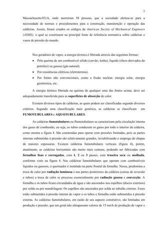 7
Massachusetts/EUA, onde morreram 58 pessoas, que a sociedade alertou-se para a
necessidade de normas e procedimentos para a construção, manutenção e operação das
caldeiras. Assim, foram criados os códigos da American Society of Mechanical Engineers
(ASME), o qual se constituem na principal fonte de referência normativa sobre caldeiras e
vasos de pressão do mundo.

Nos geradores de vapor, a energia térmica é liberada através das seguintes formas:
•

Pela queima de um combustível sólido (carvão, lenha), líquido (óleos derivados do
petróleo) ou gasoso (gás natural).

•

Por resistências elétricas (eletrotermia).

•

Por fontes não convencionais, como a fissão nuclear, energia solar, energia
geotérmica, etc..

A energia térmica liberada na queima de qualquer uma das fontes acima, deve ser
adequadamente transferida para as superfícies de absorção de calor.
Existem diversos tipos de caldeiras, as quais podem ser classificadas segundo diversos
critérios. Segundo uma classificação mais genérica, as caldeiras se classificam

em

FUMOTUBULARES e AQUOTUBULARES.
As caldeiras fumotubulares ou flamotubulares se caracterizam pela circulação interna
dos gases de combustão, ou seja, os tubos conduzem os gases por todo o interior da caldeira,
como mostra a figura 4. São construídas para operar com pressões limitadas, pois as partes
internas submetidas à pressão são relativamente grandes, inviabilizando o emprego de chapas
de maiores espessuras. Existem caldeiras fumotubulares verticais (figura 4), porém,
atualmente, as caldeiras horizontais são muito mais comuns, podendo ser fabricadas com
fornalhas lisas e corrugadas, com 1, 2 ou 3 passes, com traseira seca ou molhada,
conforme visto na figura 4. Nas caldeiras fumotubulares que operam com combustíveis
líquidos ou gasosos, o queimador é instalado na parte frontal da fornalha. Nessa, predomina a
troca de calor por radiação luminosa e nas partes posteriores da caldeira (caixas de reversão
e tubos) a troca de calor se processa essencialmente por radiação gasosa e convecção. A
fornalha e os tubos ficam circundados de água e são ancorados nos espelhos (discos externos)
por solda ou por mandrilagem. Os espelhos são ancorados por solda ao tubulão externo. Esses
estão submetidos à pressão interna do vapor e os tubos e fornalha estão submetidos à pressão
externa. As caldeiras fumotubulares, em razão de seu aspecto construtivo, são limitadas em
produção e pressão, que em geral não ultrapassam valores de 15 ton/h de produção de vapor e

 