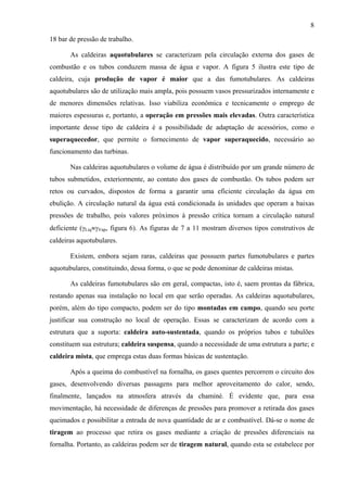 8
18 bar de pressão de trabalho.
As caldeiras aquotubulares se caracterizam pela circulação externa dos gases de
combustão e os tubos conduzem massa de água e vapor. A figura 5 ilustra este tipo de
caldeira, cuja produção de vapor é maior que a das fumotubulares. As caldeiras
aquotubulares são de utilização mais ampla, pois possuem vasos pressurizados internamente e
de menores dimensões relativas. Isso viabiliza econômica e tecnicamente o emprego de
maiores espessuras e, portanto, a operação em pressões mais elevadas. Outra característica
importante desse tipo de caldeira é a possibilidade de adaptação de acessórios, como o
superaquecedor, que permite o fornecimento de vapor superaquecido, necessário ao
funcionamento das turbinas.
Nas caldeiras aquotubulares o volume de água é distribuído por um grande número de
tubos submetidos, exteriormente, ao contato dos gases de combustão. Os tubos podem ser
retos ou curvados, dispostos de forma a garantir uma eficiente circulação da água em
ebulição. A circulação natural da água está condicionada às unidades que operam a baixas
pressões de trabalho, pois valores próximos à pressão crítica tornam a circulação natural
deficiente (γLiq≈γVap, figura 6). As figuras de 7 a 11 mostram diversos tipos construtivos de
caldeiras aquotubulares.
Existem, embora sejam raras, caldeiras que possuem partes fumotubulares e partes
aquotubulares, constituindo, dessa forma, o que se pode denominar de caldeiras mistas.
As caldeiras fumotubulares são em geral, compactas, isto é, saem prontas da fábrica,
restando apenas sua instalação no local em que serão operadas. As caldeiras aquotubulares,
porém, além do tipo compacto, podem ser do tipo montadas em campo, quando seu porte
justificar sua construção no local de operação. Essas se caracterizam de acordo com a
estrutura que a suporta: caldeira auto-sustentada, quando os próprios tubos e tubulões
constituem sua estrutura; caldeira suspensa, quando a necessidade de uma estrutura a parte; e
caldeira mista, que emprega estas duas formas básicas de sustentação.
Após a queima do combustível na fornalha, os gases quentes percorrem o circuito dos
gases, desenvolvendo diversas passagens para melhor aproveitamento do calor, sendo,
finalmente, lançados na atmosfera através da chaminé. É evidente que, para essa
movimentação, há necessidade de diferenças de pressões para promover a retirada dos gases
queimados e possibilitar a entrada de nova quantidade de ar e combustível. Dá-se o nome de
tiragem ao processo que retira os gases mediante a criação de pressões diferenciais na
fornalha. Portanto, as caldeiras podem ser de tiragem natural, quando esta se estabelece por

 
