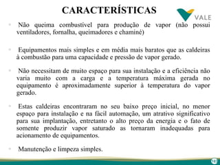 103
CARACTERÍSTICAS
 Não queima combustível para produção de vapor (não possui
ventiladores, fornalha, queimadores e chaminé)
 Equipamentos mais simples e em média mais baratos que as caldeiras
à combustão para uma capacidade e pressão de vapor gerado.
 Não necessitam de muito espaço para sua instalação e a eficiência não
varia muito com a carga e a temperatura máxima gerada no
equipamento é aproximadamente superior à temperatura do vapor
gerado.
 Estas caldeiras encontraram no seu baixo preço inicial, no menor
espaço para instalação e na fácil automação, um atrativo significativo
para sua implantação, entretanto o alto preço da energia e o fato de
somente produzir vapor saturado as tornaram inadequadas para
acionamento de equipamentos.
 Manutenção e limpeza simples.
 