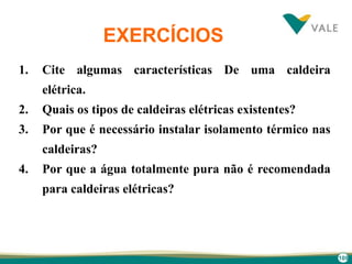 109
EXERCÍCIOS
1. Cite algumas características De uma caldeira
elétrica.
2. Quais os tipos de caldeiras elétricas existentes?
3. Por que é necessário instalar isolamento térmico nas
caldeiras?
4. Por que a água totalmente pura não é recomendada
para caldeiras elétricas?
 