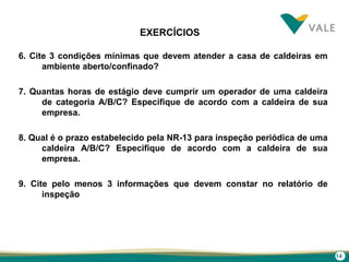 14
EXERCÍCIOS
6. Cite 3 condições mínimas que devem atender a casa de caldeiras em
ambiente aberto/confinado?
7. Quantas horas de estágio deve cumprir um operador de uma caldeira
de categoria A/B/C? Especifique de acordo com a caldeira de sua
empresa.
8. Qual é o prazo estabelecido pela NR-13 para inspeção periódica de uma
caldeira A/B/C? Especifique de acordo com a caldeira de sua
empresa.
9. Cite pelo menos 3 informações que devem constar no relatório de
inspeção
 