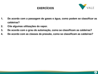 35
EXERCÍCIOS
1. De acordo com a passagem de gases e água, como podem se classificar as
caldeiras?
2. Cite algumas utilizações do vapor.
3. De acordo com o grau de automação, como se classificam as caldeiras?
4. De acordo com as classes de pressão, como se classificam as caldeiras?
 