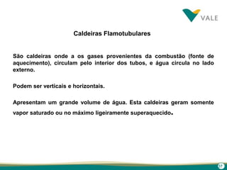 37
Caldeiras Flamotubulares
São caldeiras onde a os gases provenientes da combustão (fonte de
aquecimento), circulam pelo interior dos tubos, e água circula no lado
externo.
Podem ser verticais e horizontais.
Apresentam um grande volume de água. Esta caldeiras geram somente
vapor saturado ou no máximo ligeiramente superaquecido.
 
