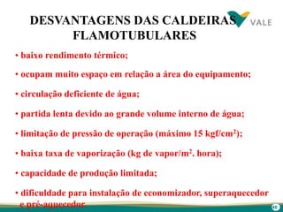 46
• baixo rendimento térmico;
• ocupam muito espaço em relação a área do equipamento;
• circulação deficiente de água;
• partida lenta devido ao grande volume interno de água;
• limitação de pressão de operação (máximo 15 kgf/cm2);
• baixa taxa de vaporização (kg de vapor/m2. hora);
• capacidade de produção limitada;
• dificuldade para instalação de economizador, superaquecedor
e pré-aquecedor.
DESVANTAGENS DAS CALDEIRAS
FLAMOTUBULARES
 