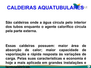 60
CALDEIRAS AQUATUBULARES
São caldeiras onde a água circula pelo interior
dos tubos enquanto o agente calorífico circula
pela parte externa.
Essas caldeiras possuem: maior área de
absorção de calor; maior capacidade de
vaporização e rápida resposta às variações de
carga. Pelas suas características e economia é
hoje a mais aplicada em grandes instalações e
 
