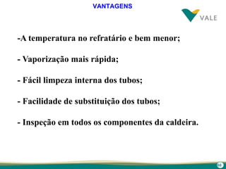 66
-A temperatura no refratário e bem menor;
- Vaporização mais rápida;
- Fácil limpeza interna dos tubos;
- Facilidade de substituição dos tubos;
- Inspeção em todos os componentes da caldeira.
VANTAGENS
 
