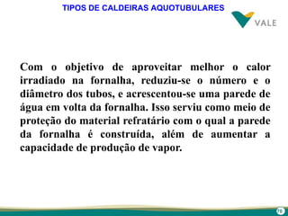 70
TIPOS DE CALDEIRAS AQUOTUBULARES
Com o objetivo de aproveitar melhor o calor
irradiado na fornalha, reduziu-se o número e o
diâmetro dos tubos, e acrescentou-se uma parede de
água em volta da fornalha. Isso serviu como meio de
proteção do material refratário com o qual a parede
da fornalha é construída, além de aumentar a
capacidade de produção de vapor.
 