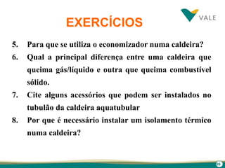 99
EXERCÍCIOS
5. Para que se utiliza o economizador numa caldeira?
6. Qual a principal diferença entre uma caldeira que
queima gás/líquido e outra que queima combustível
sólido.
7. Cite alguns acessórios que podem ser instalados no
tubulão da caldeira aquatubular
8. Por que é necessário instalar um isolamento térmico
numa caldeira?
 