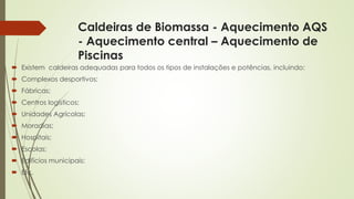 Caldeiras de Biomassa - Aquecimento AQS
- Aquecimento central – Aquecimento de
Piscinas
 Existem caldeiras adequadas para todos os tipos de instalações e potências, incluindo:
 Complexos desportivos;
 Fábricas;
 Centros logísticos;
 Unidades Agrícolas;
 Moradias;
 Hospitais;
 Escolas;
 Edifícios municipais;
 Etc.
 