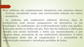 As caldeiras são completamente integráveis com sistemas solares
térmicos, permitindo assim uma acrescentada redução nos custos
energéticos.
As caldeiras poli combustível admitem diversos tipos de
combustíveis num mesmo equipamento em alternativa ou em
simultâneo. As combinações são tradicionalmente lenha com gasóleo,
lenha com carvão ou lenha com gás. Este tipo de caldeiras é ideal para
clientes com acesso facilitado a lenha que ocasionalmente, e por
escassez desta, necessitem de um combustível alternativo. A única
desvantagem deste tipo de equipamentos é a necessidade de
monitorização constante e introdução periódica de lenha.
 