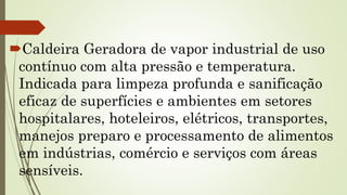 Caldeira Geradora de vapor industrial de uso
contínuo com alta pressão e temperatura.
Indicada para limpeza profunda e sanificação
eficaz de superfícies e ambientes em setores
hospitalares, hoteleiros, elétricos, transportes,
manejos preparo e processamento de alimentos
em indústrias, comércio e serviços com áreas
sensíveis.
 