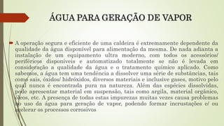 ÁGUA PARA GERAÇÃO DE VAPOR
 A operação segura e eficiente de uma caldeira é extremamente dependente da
qualidade da água disponível para alimentação da mesma. De nada adianta a
instalação de um equipamento ultra moderno, com todos os acessórios/
periféricos disponíveis e automatizado totalmente se não é levada em
consideração a qualidade da água e o tratamento químico aplicado. Como
sabemos, a água tem uma tendência a dissolver uma série de substâncias, tais
como sais, óxidos/ hidróxidos, diversos materiais e inclusive gases, motivo pelo
qual nunca é encontrada pura na natureza. Além das espécies dissolvidas,
pode apresentar material em suspensão, tais como argila, material orgânico,
óleos, etc. A presença de todas estas impurezas muitas vezes causa problemas
no uso da água para geração de vapor, podendo formar incrustações e/ ou
acelerar os processos corrosivos
 