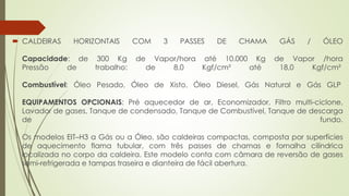  CALDEIRAS HORIZONTAIS COM 3 PASSES DE CHAMA GÁS / ÓLEO
Capacidade: de 300 Kg de Vapor/hora até 10.000 Kg de Vapor /hora
Pressão de trabalho: de 8,0 Kgf/cm² até 18,0 Kgf/cm²
Combustível: Óleo Pesado, Óleo de Xisto, Óleo Diesel, Gás Natural e Gás GLP
EQUIPAMENTOS OPCIONAIS: Pré aquecedor de ar, Economizador, Filtro multi-ciclone,
Lavador de gases, Tanque de condensado, Tanque de Combustível, Tanque de descarga
de fundo.
Os modelos EIT–H3 a Gás ou a Óleo, são caldeiras compactas, composta por superfícies
de aquecimento flama tubular, com três passes de chamas e fornalha cilíndrica
localizada no corpo da caldeira. Este modelo conta com câmara de reversão de gases
semi-refrigerada e tampas traseira e dianteira de fácil abertura.
 