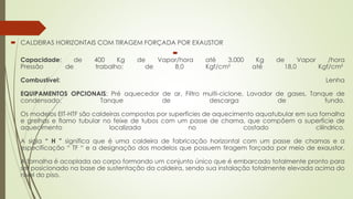  CALDEIRAS HORIZONTAIS COM TIRAGEM FORÇADA POR EXAUSTOR

Capacidade: de 400 Kg de Vapor/hora até 3.000 Kg de Vapor /hora
Pressão de trabalho: de 8,0 Kgf/cm² até 18,0 Kgf/cm²
Combustível: Lenha
EQUIPAMENTOS OPCIONAIS: Pré aquecedor de ar, Filtro multi-ciclone, Lavador de gases, Tanque de
condensado, Tanque de descarga de fundo.
Os modelos EIT-HTF são caldeiras compostas por superfícies de aquecimento aquatubular em sua fornalha
e grelhas e flamo tubular no feixe de tubos com um passe de chama, que compõem a superfície de
aquecimento localizada no costado cilíndrico.
A sigla “ H ” significa que é uma caldeira de fabricação horizontal com um passe de chamas e a
especificação “ TF “ e a designação dos modelos que possuem tiragem forçada por meio de exaustor.
A fornalha é acoplada ao corpo formando um conjunto único que é embarcado totalmente pronto para
ser posicionado na base de sustentação da caldeira, sendo sua instalação totalmente elevada acima do
nível do piso.
 
