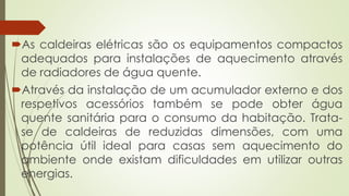As caldeiras elétricas são os equipamentos compactos
adequados para instalações de aquecimento através
de radiadores de água quente.
Através da instalação de um acumulador externo e dos
respetivos acessórios também se pode obter água
quente sanitária para o consumo da habitação. Trata-
se de caldeiras de reduzidas dimensões, com uma
potência útil ideal para casas sem aquecimento do
ambiente onde existam dificuldades em utilizar outras
energias.
 