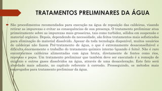 TRATAMENTOS PRELIMINARES DA ÁGUA
 São procedimentos recomendados para execução na água de reposição das caldeiras, visando
retirar as impurezas e evitar as consequências de sua presença. O tratamento preliminar atua
primeiramente sobre as impurezas mais grosseiras, tais como turbidez, sólidos em suspensão e
material orgânico. Depois, dependendo da necessidade, são feitos tratamentos mais sofisticados
para eliminação do material dissolvido. Apesar da toda tecnologia disponível, muitos usuários
de caldeiras não fazem Pré-tratamento de água, o que é extremamente desaconselhável e
dificulta enormemente o trabalho do tratamento químico interno (quando é feito). Não é raro
encontrarmos caldeiras alimentadas com água bruta, diretamente de fontes como rios,
represas e poços. Um tratamento preliminar que também deve ser executado é a remoção de
oxigênio e outros gases dissolvidos na água, através de uma desaceleração. Este fato será
abordado mais adiante, no capítulo referente à corrosão. Prosseguindo, os métodos mais
empregados para tratamento preliminar da água.
 