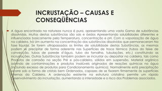 INCRUSTAÇÃO – CAUSAS E
CONSEQÜÊNCIAS
 A água encontrada na natureza nunca é pura, apresentando uma vasta Gama de substâncias
dissolvidas. Muitas destas substâncias são sais e óxidos Apresentando solubilidades diferentes e
influenciadas basicamente pela Temperatura, concentração e pH. Com a vaporização de água
na caldeira, há Um aumento na concentração das substâncias dissolvidas que permaneceram Na
fase líquida. Se forem ultrapassados os limites de solubilidade destas Substâncias, as mesmas
podem se precipitar de forma aderente nas Superfícies de troca térmica (tubos do feixe de
convecção, tubos de parede d’água, tubo da fornalha, tubulações, etc.) constituindo as
incrustações. Outras Substâncias também podem se incrustar ou depositar na caldeira, tais como
Produtos de corrosão na seção Pré e pós-caldeira, sólidos em suspensão, Material orgânico
advindo de contaminações e produtos insolúveis originados de reações químicas na água
(incluindo excesso de produtos para Condicionamento químico). Normalmente está precipitação
ocorre sob a forma de cristais bem Ordenados, capazes de se fixarem firmemente às superfícies
internas da Caldeira. A ordenação existente na estrutura cristalina permite um rápido
Desenvolvimento da incrustação, aumentando a intensidade e o risco dos Problemas associados.
 