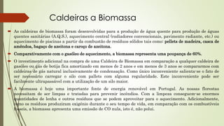 Caldeiras a Biomassa
 As caldeiras de biomassa foram desenvolvidas para a produção de água quente para produção de águas
quentes sanitárias (A.Q.S.), aquecimento central (radiadores convencionais, pavimento radiante, etc.) ou
aquecimento de piscinas a partir da combustão de resíduos sólidos tais como: pellets de madeira, casca de
amêndoa, bagaço de azeitona e caroço de azeitona.
 Comparativamente com o gasóleo de aquecimento, a biomassa representa uma poupança de 60%.
 O investimento adicional na compra de uma Caldeira de Biomassa em comparação a qualquer caldeira de
gasóleo ou gás de botija fica amortizado em menos de 2 anos e em menos de 3 anos se compararmos com
caldeiras de gás natural inclusivamente de condensação. Como único inconveniente salienta-se o fato de
ser necessário carregar o silo com pallets com alguma regularidade. Este inconveniente pode ser
facilmente ultrapassável com a utilização de um silo maior.
 A biomassa é hoje uma importante fonte de energia renovável em Portugal. As nossas florestas
necessitam de ser limpas e tratadas para prevenir incêndios. Com a limpeza conseguem-se enormes
quantidades de lenha e outros resíduos que se podem aproveitar para o aquecimento. Adicionalmente,
como os resíduos produziram oxigénio durante o seu tempo de vida, em comparação com os combustíveis
fosseis, a biomassa apresenta uma emissão de CO nula, isto é, não polui.
 