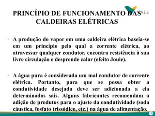 102
PRINCÍPIO DE FUNCIONAMENTO DAS
CALDEIRAS ELÉTRICAS
 A produção do vapor em uma caldeira elétrica baseia-se
em um princípio pelo qual a corrente elétrica, ao
atravessar qualquer condutor, encontra resistência à sua
livre circulação e desprende calor (efeito Joule).
 A água pura é considerada um mal condutor de corrente
elétrica. Portanto, para que se possa obter a
condutividade desejada deve ser adicionada a ela
determinados sais. Alguns fabricantes recomendam a
adição de produtos para o ajuste da condutividade (soda
cáustica, fosfato trissódico, etc.) na água de alimentação.
 