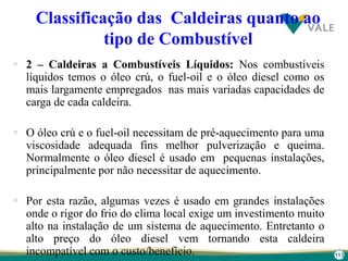 113
Classificação das Caldeiras quanto ao
tipo de Combustível
 2 – Caldeiras a Combustíveis Líquidos: Nos combustíveis
líquidos temos o óleo crú, o fuel-oil e o óleo diesel como os
mais largamente empregados nas mais variadas capacidades de
carga de cada caldeira.
 O óleo crú e o fuel-oil necessitam de pré-aquecimento para uma
viscosidade adequada fins melhor pulverização e queima.
Normalmente o óleo diesel é usado em pequenas instalações,
principalmente por não necessitar de aquecimento.
 Por esta razão, algumas vezes é usado em grandes instalações
onde o rigor do frio do clima local exige um investimento muito
alto na instalação de um sistema de aquecimento. Entretanto o
alto preço do óleo diesel vem tornando esta caldeira
incompatível com o custo/benefício.
 