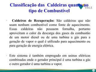 115
Classificação das Caldeiras quanto ao
tipo de Combustível
 Caldeiras de Recuperação: São caldeiras que não
usam nenhum combustível como fonte de aquecimento.
Essas caldeiras não possuem fornalha, portanto
aproveitam o calor da descarga dos gases da combustão
de um motor diesel ou de uma turbina a gás para a
geração de vapor o qual é utilizado para aquecimento ou
para geração de energia elétrica.
 Este sistema é também empregado em usinas elétricas
combinadas onde o gerador principal é uma turbina a gás
e outro gerador é uma turbina a vapor.
 