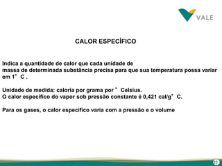 23
CALOR ESPECÍFICO
Indica a quantidade de calor que cada unidade de
massa de determinada substância precisa para que sua temperatura possa variar
em 1°C .
Unidade de medida: caloria por grama por °Celsius.
O calor específico do vapor sob pressão constante é 0,421 cal/g°C.
Para os gases, o calor específico varia com a pressão e o volume
 