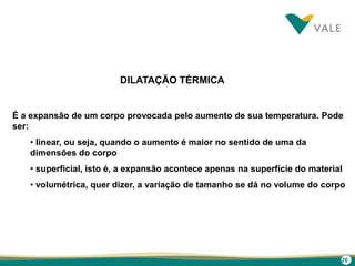 26
DILATAÇÃO TÉRMICA
É a expansão de um corpo provocada pelo aumento de sua temperatura. Pode
ser:
• linear, ou seja, quando o aumento é maior no sentido de uma da
dimensões do corpo
• superficial, isto é, a expansão acontece apenas na superfície do material
• volumétrica, quer dizer, a variação de tamanho se dá no volume do corpo
 