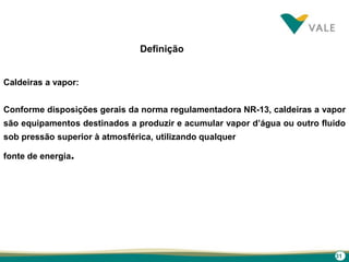 31
Definição
Caldeiras a vapor:
Conforme disposições gerais da norma regulamentadora NR-13, caldeiras a vapor
são equipamentos destinados a produzir e acumular vapor d’água ou outro fluido
sob pressão superior à atmosférica, utilizando qualquer
fonte de energia.
 