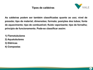 34
Tipos de caldeiras
As caldeiras podem ser também classificadas quanto ao uso; nível de
pressão; tipo de material; dimensões; formato; posições dos tubos; fonte
de aquecimento; tipo de combustível; fluido vaporizante; tipo de fornalha;
princípio de funcionamento. Pode-se classificar assim:
1) Flamotubulares
2) Aquatubulares
3) Elétricas
4) Compostas
 