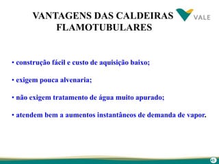 45
VANTAGENS DAS CALDEIRAS
FLAMOTUBULARES
• construção fácil e custo de aquisição baixo;
• exigem pouca alvenaria;
• não exigem tratamento de água muito apurado;
• atendem bem a aumentos instantâneos de demanda de vapor.
 
