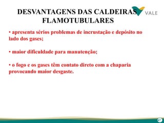 47
• apresenta sérios problemas de incrustação e depósito no
lado dos gases;
• maior dificuldade para manutenção;
• o fogo e os gases têm contato direto com a chaparia
provocando maior desgaste.
DESVANTAGENS DAS CALDEIRAS
FLAMOTUBULARES
 