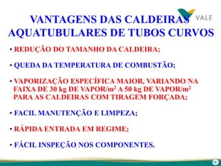 74
VANTAGENS DAS CALDEIRAS
AQUATUBULARES DE TUBOS CURVOS
• REDUÇÃO DO TAMANHO DA CALDEIRA;
• QUEDA DA TEMPERATURA DE COMBUSTÃO;
• VAPORIZAÇÃO ESPECÍFICA MAIOR, VARIANDO NA
FAIXA DE 30 kg DE VAPOR/m2 A 50 kg DE VAPOR/m2
PARAAS CALDEIRAS COM TIRAGEM FORÇADA;
• FACIL MANUTENÇÃO E LIMPEZA;
• RÁPIDA ENTRADA EM REGIME;
• FÁCIL INSPEÇÃO NOS COMPONENTES.
 