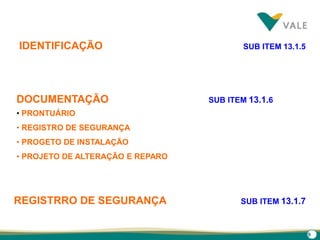 9
IDENTIFICAÇÃO SUB ITEM 13.1.5
DOCUMENTAÇÃO SUB ITEM 13.1.6
• PRONTUÁRIO
• REGISTRO DE SEGURANÇA
• PROGETO DE INSTALAÇÃO
• PROJETO DE ALTERAÇÃO E REPARO
REGISTRRO DE SEGURANÇA SUB ITEM 13.1.7
 