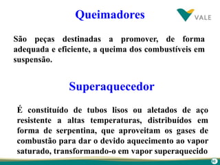 90
Queimadores
São peças destinadas a promover, de forma
adequada e eficiente, a queima dos combustíveis em
suspensão.
É constituído de tubos lisos ou aletados de aço
resistente a altas temperaturas, distribuídos em
forma de serpentina, que aproveitam os gases de
combustão para dar o devido aquecimento ao vapor
saturado, transformando-o em vapor superaquecido
Superaquecedor
 