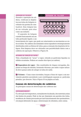 1
S
E
NAI – P E T ROBR
A
S
126
..........
..........
Durante a operação da cal-
deira, verificam-se depósi-
tos nos tubos de fuligem re-
sultante da queima do com-
bustível. Esta fuligem tem
de ser retirada, pois atua
como um isolante.
O soprador de fuligem
consiste basicamente em um
tubo perfurado ligado a um
fornecimento de vapor, que pode ser estacionário ou movimentar-se en-
tre os tubos. Na caldeira são instalados vários sopradores estrategicamente
distribuídos entre as fileiras de tubos, para a remoção dos depósitos de fu-
ligem. Esta limpeza deve ser efetuada com periodicidade diária com a
caldeira em operação. Observe a Figura 34.
Têm a finalidade de “secar” o vapor, retendo as partículas líquidas ou
sólidas arrastadas. Podem ser usados dois tipos (ou ambos):
Separadores de vapor – São constituídos de chapas corrugadas, dis-
postas ao longo do tubulão, formando chicanas, por onde o vapor satura-
do deve passar antes de atingir os tubos de saída.
Ciclones – Como cones invertidos, forçam o fluxo de vapor a um mo-
vimento giratório ascendente e por centrifugação separam as partículas
pesadas, que descem. Veja a Figura 35 na página ao lado.
Causas de deterioração de caldeiras
As principais causas de deterioração das caldeiras são:
É a elevação da temperatura, normalmente localizada, dos materiais acima
dos limites de projeto. Pode se dar por deposição nas paredes dos tubos,
incidência de chama provocada por mal funcionamento dos queimadores,
circulação deficiente de água e deterioração do refratário, entre outras.
SOPRADOR DE FULIGEM
FIGURA 34
SOPRADOR DE FULIGEM
INTERNOS DO TUBULÃO DE VAPOR
SUPERAQUECIMENTO
 