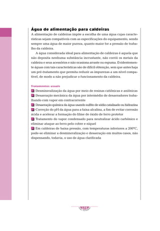 1
S
E
NAI – P E T ROBR
A
S
128
..........
..........
Água de alimentação para caldeiras
A alimentação de caldeiras impõe a escolha de uma água cujas caracte-
rísticas sejam compatíveis com as especificações do equipamento, sendo
sempre uma água de maior pureza, quanto maior for a pressão de traba-
lho da caldeira.
A água considerada ideal para alimentação de caldeiras é aquela que
não deposita nenhuma substância incrustante, não corrói os metais da
caldeira e seus acessórios e não ocasiona arraste ou espuma. Evidentemen-
te águas com tais características são de difícil obtenção, sem que antes haja
um pré-tratamento que permita reduzir as impurezas a um nível compa-
tível, de modo a não prejudicar o funcionamento da caldeira.
Tratamentos usuais
Desmineralização da água por meio de resinas catiônicas e aniônicas
Desaeração mecânica da água por intermédio de desaeradores traba-
lhando com vapor em contracorrente
Desaeração química da água usando sulfito de sódio catalisado ou hidrazina
Correção do pH da água para a faixa alcalina, a fim de evitar corrosão
ácida e acelerar a formação do filme de óxido de ferro protetor
Tratamento do vapor condensado para neutralizar ácido carbônico e
eliminar ataque ao ferro pelo cobre e níquel
Em caldeiras de baixa pressão, com temperaturas inferiores a 200ºC,
pode-se eliminar a desmineralização e desaeração em muitos casos, não
dispensando, todavia, o uso de água clarificada
 