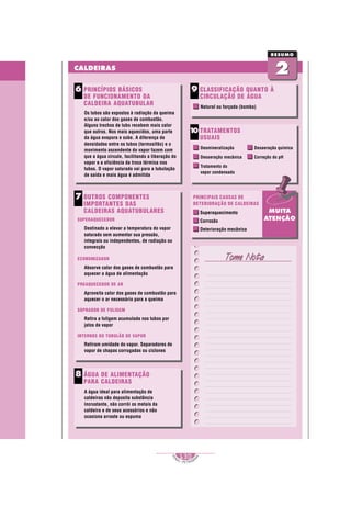 1
S
E
NAI – P E T ROBR
A
S
130
..........
..........
CALDEIRAS
2
2
RESUMO
Tome Nota
Tome Nota
PRINCÍPIOS BÁSICOS
DE FUNCIONAMENTO DA
CALDEIRA AQUATUBULAR
Os tubos são expostos à radiação da queima
e/ou ao calor dos gases de combustão.
Alguns trechos de tubo recebem mais calor
que outros. Nos mais aquecidos, uma parte
da água evapora e sobe. A diferença de
densidades entre os tubos (termosifão) e o
movimento ascendente do vapor fazem com
que a água circule, facilitando a liberação do
vapor e a eficiência da troca térmica nos
tubos. O vapor saturado vai para a tubulação
de saída e mais água é admitida
6 CLASSIFICAÇÃO QUANTO À
CIRCULAÇÃO DE ÁGUA
Natural ou forçada (bomba)
9
OUTROS COMPONENTES
IMPORTANTES DAS
CALDEIRAS AQUATUBULARES
SUPERAQUECEDOR
Destinado a elevar a temperatura do vapor
saturado sem aumentar sua pressão,
integrais ou independentes, de radiação ou
convecção
ECONOMIZADOR
Absorve calor dos gases de combustão para
aquecer a água de alimentação
PREAQUECEDOR DE AR
Aproveita calor dos gases de combustão para
aquecer o ar necessário para a queima
SOPRADOR DE FULIGEM
Retira a fuligem acumulada nos tubos por
jatos de vapor
INTERNOS DO TUBULÃO DE VAPOR
Retiram umidade do vapor. Separadores de
vapor de chapas corrugadas ou ciclones
7
ÁGUA DE ALIMENTAÇÃO
PARA CALDEIRAS
A água ideal para alimentação de
caldeiras não deposita substância
incrustante, não corrói os metais da
caldeira e de seus acessórios e não
ocasiona arraste ou espuma
8
TRATAMENTOS
USUAIS
Desmineralização
Desaeração mecânica
Tratamento do
vapor condensado
1
0
Desaeração química
Correção do pH
MUITA
ATENÇÃO
PRINCIPAIS CAUSAS DE
DETERIORAÇÃO DE CALDEIRAS
Superaquecimento
Corrosão
Deterioração mecânica
 