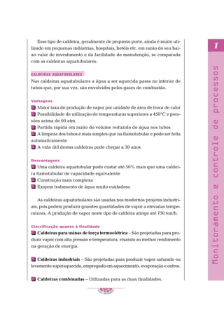 S
E
NAI – P E T ROBR
A
S
119
..........
..........
1
Monitoramento
e
controle
de
processos
Esse tipo de caldeira, geralmente de pequeno porte, ainda é muito uti-
lizado em pequenas indústrias, hospitais, hotéis etc. em razão do seu bai-
xo valor de investimento e da facilidade de manutenção, se comparada
com as caldeiras aquatubulares.
Nas caldeiras aquatubulares a água a ser aquecida passa no interior de
tubos que, por sua vez, são envolvidos pelos gases de combustão.
Vantagens
Maior taxa de produção de vapor por unidade de área de troca de calor
Possibilidade de utilização de temperaturas superiores a 450°C e pres-
sões acima de 60 atm
Partida rápida em razão do volume reduzido de água nos tubos
A limpeza dos tubos é mais simples que na flamotubular e pode ser feita
automaticamente
A vida útil destas caldeiras pode chegar a 30 anos
Desvantagens
Uma caldeira aquatubular pode custar até 50% mais que uma caldei-
ra flamotubular de capacidade equivalente
Construção mais complexa
Exigem tratamento de água muito cuidadoso
As caldeiras aquatubulares são usadas nos modernos projetos industri-
ais, pois podem produzir grandes quantidades de vapor a elevadas tempe-
raturas. A produção de vapor neste tipo de caldeira atinge até 750 ton/h.
Classificação quanto à finalidade
Caldeiras para usinas de força termoelétrica – São projetadas para pro-
duzir vapor com alta pressão e temperatura, visando ao melhor rendimento
na geração de energia.
Caldeiras industriais – São projetadas para produzir vapor saturado ou
levemente superaquecido, empregado em aquecimento, evaporação e outros.
Caldeiras combinadas – Utilizadas para as duas finalidades.
CALDEIRAS AQUATUBULARES
 
